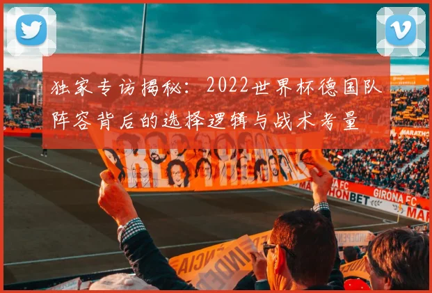 独家专访揭秘:2022世界杯德国队阵容背后的选择逻辑与战术考量