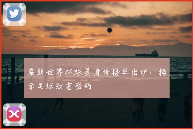 最新世界杯球员身价榜单出炉，揭示足坛财富密码