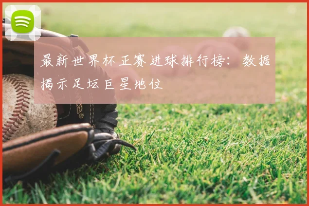 最新世界杯正赛进球排行榜：数据揭示足坛巨星地位