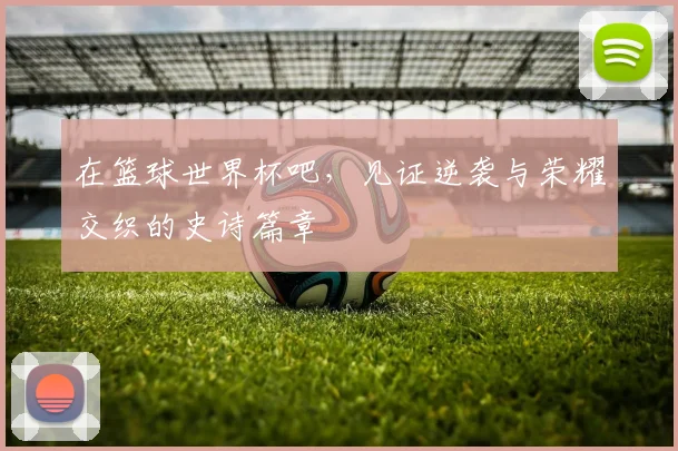 在篮球世界杯吧，见证逆袭与荣耀交织的史诗篇章