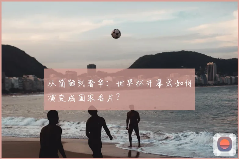 从简陋到奢华：世界杯开幕式如何演变成国家名片？