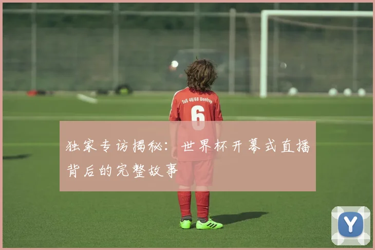 独家专访揭秘:世界杯开幕式直播背后的完整故事